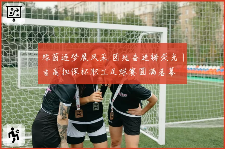 绿茵逐梦展风采 团结奋进铸荣光丨吉高担保杯职工足球赛圆满落幕