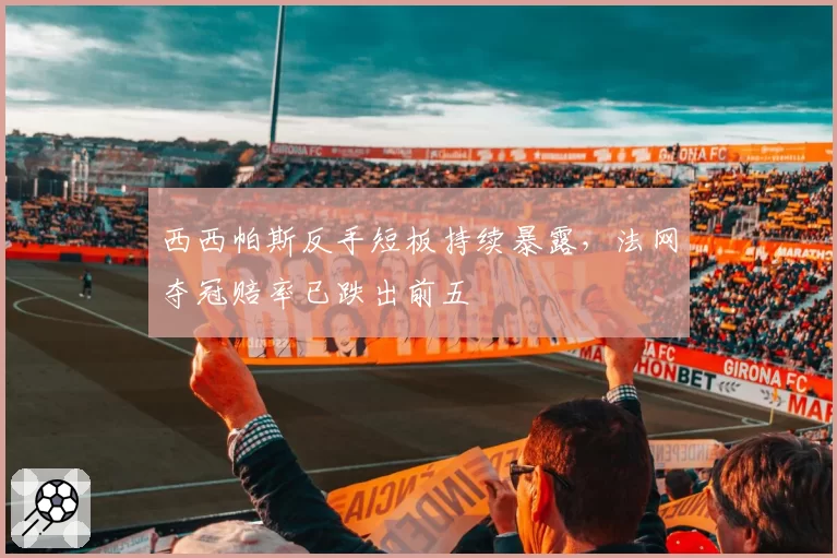 西西帕斯反手短板持续暴露，法网夺冠赔率已跌出前五