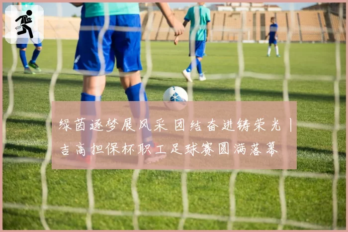 绿茵逐梦展风采 团结奋进铸荣光丨吉高担保杯职工足球赛圆满落幕