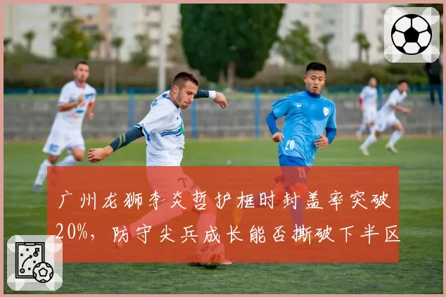 广州龙狮李炎哲护框时封盖率突破20%，防守尖兵成长能否撕破下半区僵局？