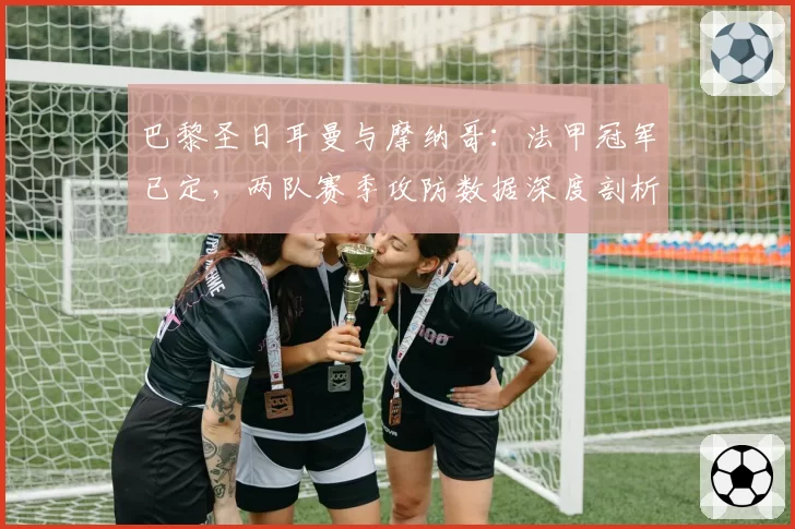 巴黎圣日耳曼与摩纳哥:法甲冠军已定,两队赛季攻防数据深度剖析