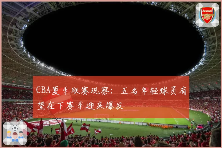 CBA夏季联赛观察：五名年轻球员有望在下赛季迎来爆发