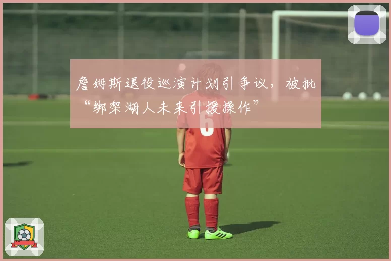 詹姆斯退役巡演计划引争议,被批“绑架湖人未来引援操作”