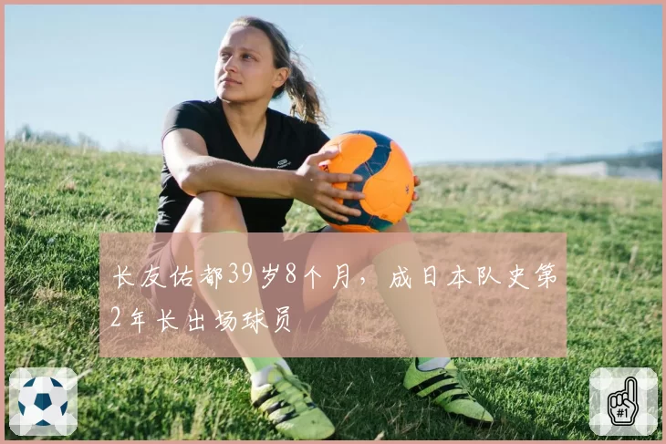长友佑都39岁8个月,成日本队史第2年长出场球员
