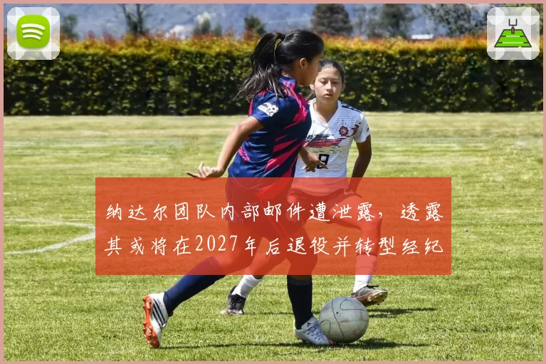 纳达尔团队内部邮件遭泄露,透露其或将在2027年后退役并转型经纪人