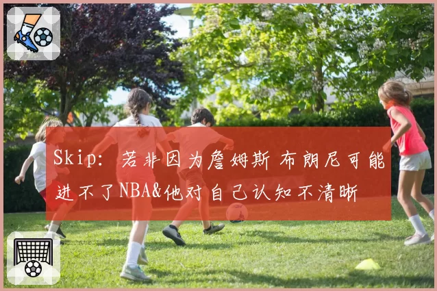 Skip：若非因为詹姆斯 布朗尼可能进不了NBA&他对自己认知不清晰