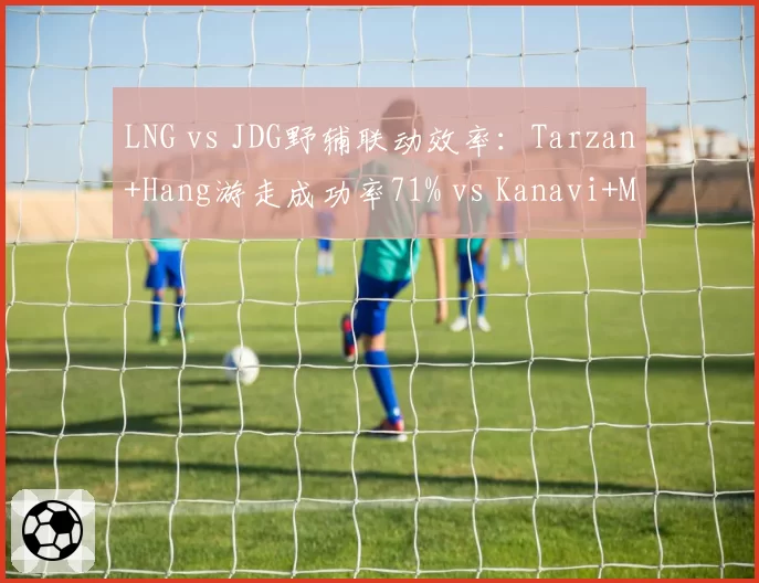 LNG vs JDG野辅联动效率：Tarzan+Hang游走成功率71% vs Kanavi+Missing 52%