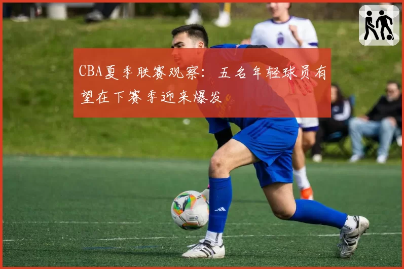 CBA夏季联赛观察：五名年轻球员有望在下赛季迎来爆发