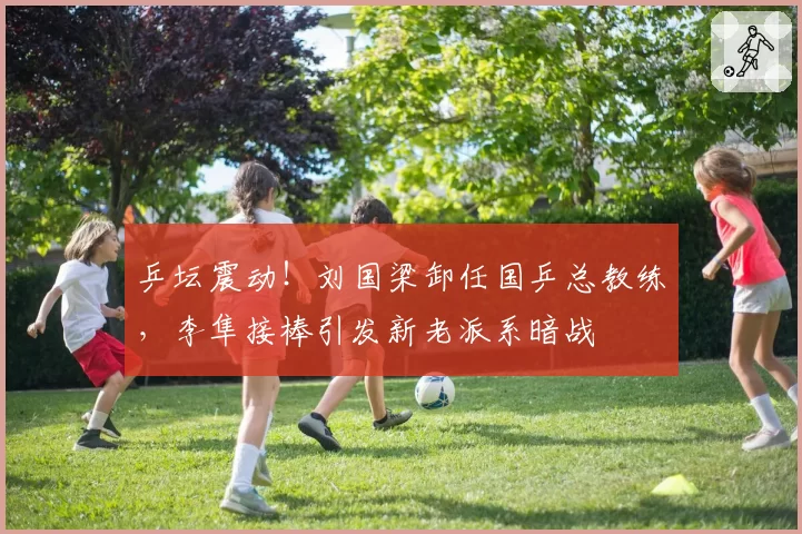 乒坛震动！刘国梁卸任国乒总教练，李隼接棒引发新老派系暗战