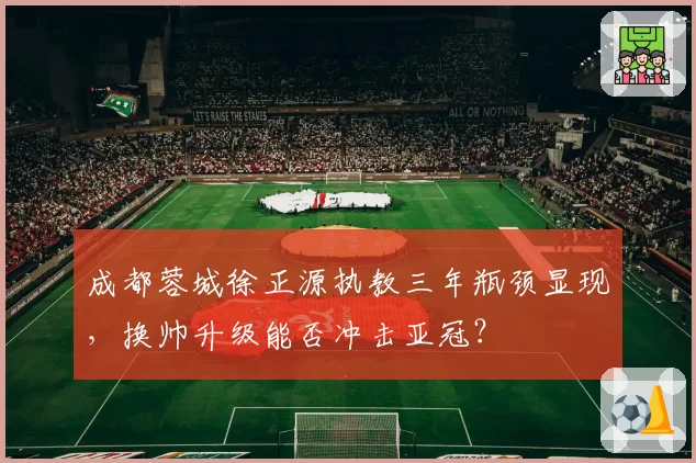 成都蓉城徐正源执教三年瓶颈显现，换帅升级能否冲击亚冠？