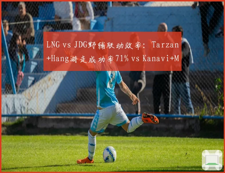 LNG vs JDG野辅联动效率：Tarzan+Hang游走成功率71% vs Kanavi+Missing 52%
