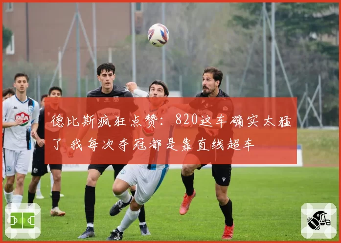 德比斯疯狂点赞：820这车确实太猛了 我每次夺冠都是靠直线超车