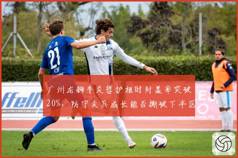广州龙狮李炎哲护框时封盖率突破20%，防守尖兵成长能否撕破下半区僵局？