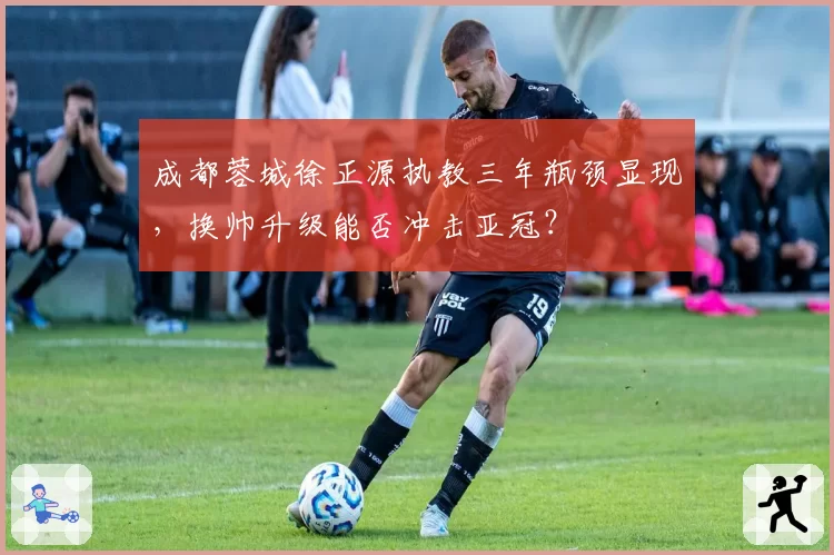 成都蓉城徐正源执教三年瓶颈显现,换帅升级能否冲击亚冠?