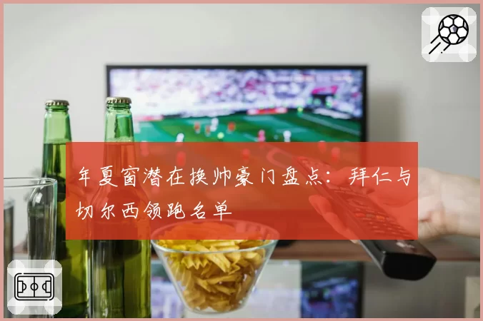 年夏窗潜在换帅豪门盘点：拜仁与切尔西领跑名单