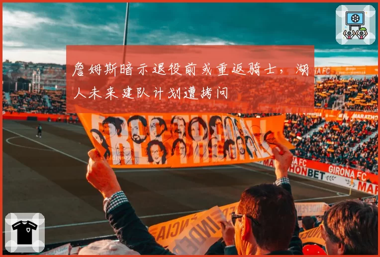 詹姆斯暗示退役前或重返骑士，湖人未来建队计划遭拷问