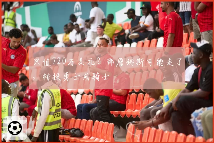 只值720万美元？那詹姆斯可能走了，转投勇士或骑士