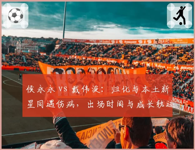 侯永永 vs 戴伟浚：归化与本土新星同遇伤病，出场时间与成长轨迹对比