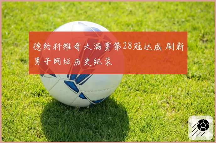 德约科维奇大满贯第28冠达成 刷新男子网坛历史纪录