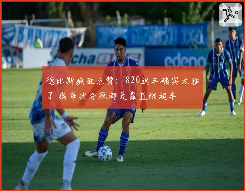 德比斯疯狂点赞：820这车确实太猛了 我每次夺冠都是靠直线超车