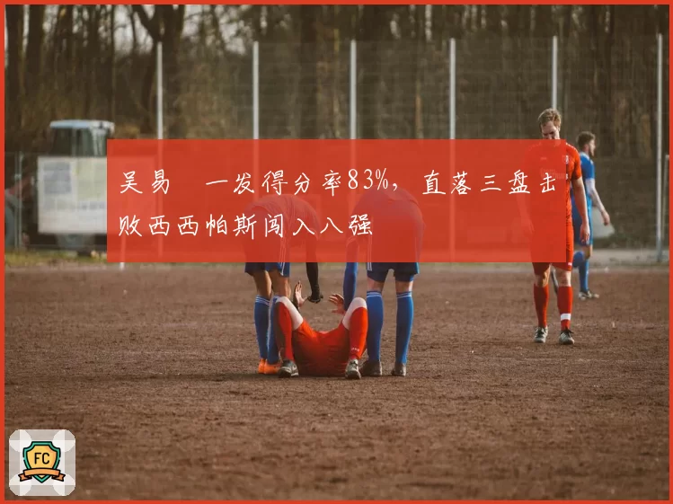 吴易昺一发得分率83%,直落三盘击败西西帕斯闯入八强