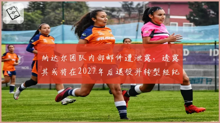 纳达尔团队内部邮件遭泄露,透露其或将在2027年后退役并转型经纪人