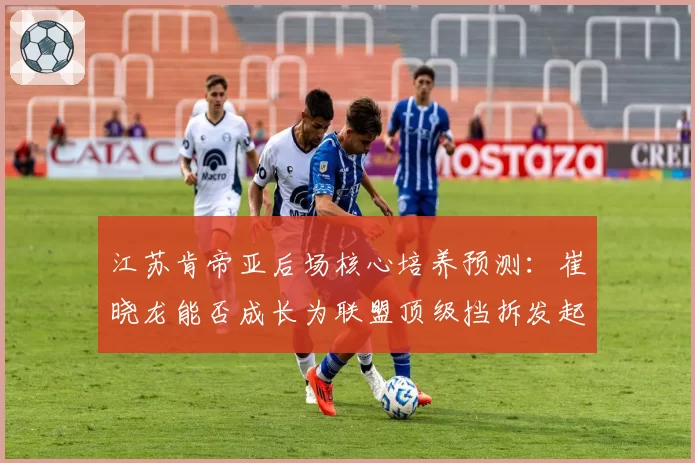 江苏肯帝亚后场核心培养预测：崔晓龙能否成长为联盟顶级挡拆发起者