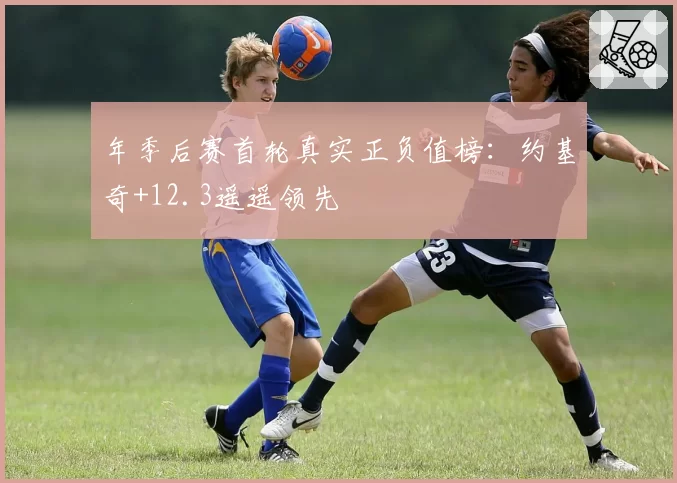 年季后赛首轮真实正负值榜：约基奇+12.3遥遥领先