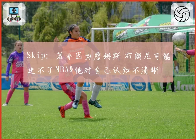 Skip：若非因为詹姆斯 布朗尼可能进不了NBA&他对自己认知不清晰