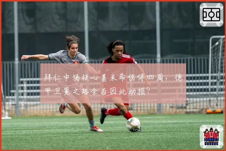 拜仁中场核心基米希伤停四周,德甲卫冕之路会否因此动摇?