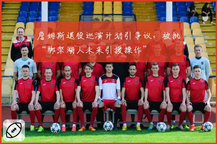 詹姆斯退役巡演计划引争议，被批“绑架湖人未来引援操作”