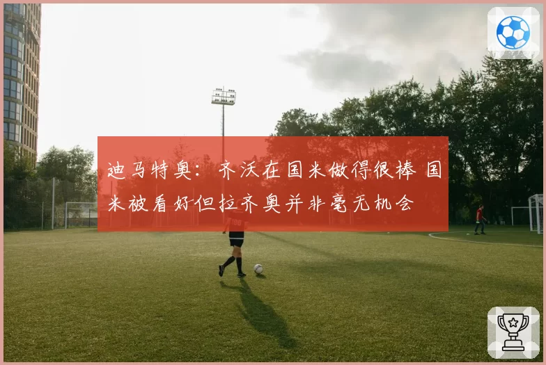 迪马特奥：齐沃在国米做得很棒 国米被看好但拉齐奥并非毫无机会