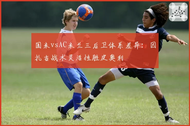 国米vsAC米兰三后卫体系差异：因扎吉战术灵活性胜皮奥利