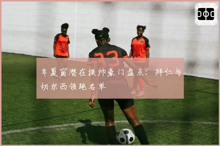 年夏窗潜在换帅豪门盘点：拜仁与切尔西领跑名单