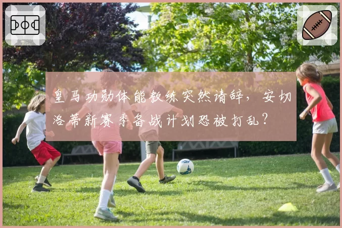 皇马功勋体能教练突然请辞，安切洛蒂新赛季备战计划恐被打乱？