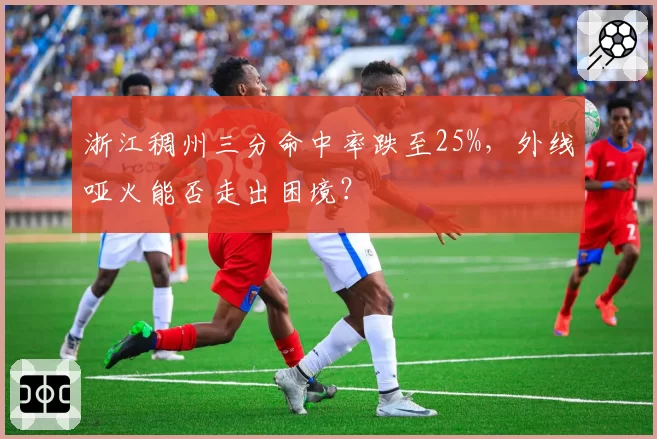浙江稠州三分命中率跌至25%，外线哑火能否走出困境？