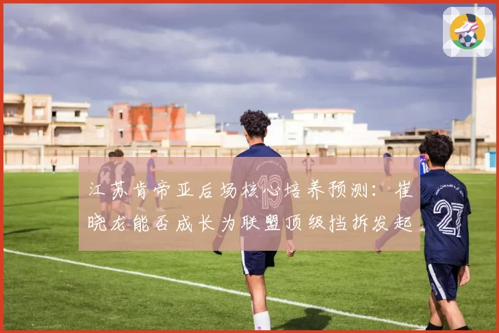 江苏肯帝亚后场核心培养预测：崔晓龙能否成长为联盟顶级挡拆发起者
