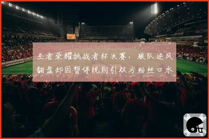 王者荣耀挑战者杯决赛,狼队逆风翻盘却因暂停规则引双方粉丝口水战