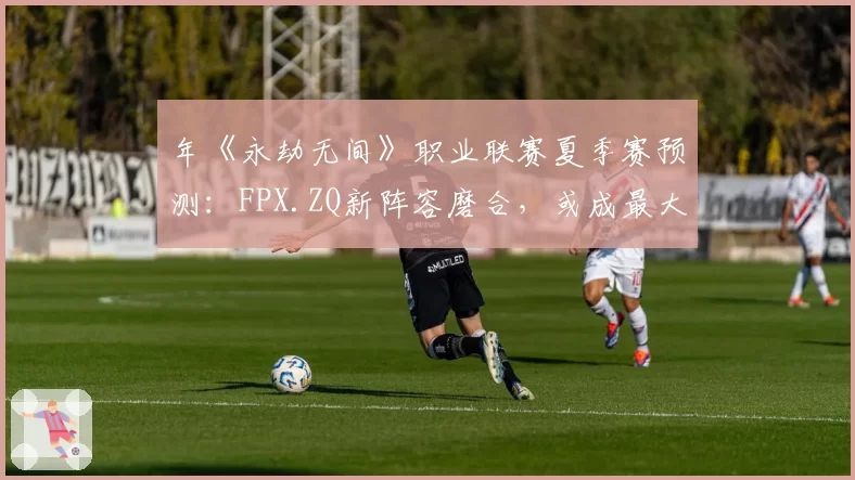 年《永劫无间》职业联赛夏季赛预测:FPX.ZQ新阵容磨合,或成最大黑马